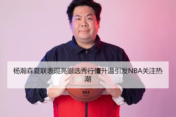 杨瀚森夏联表现亮眼选秀行情升温引发NBA关注热潮
